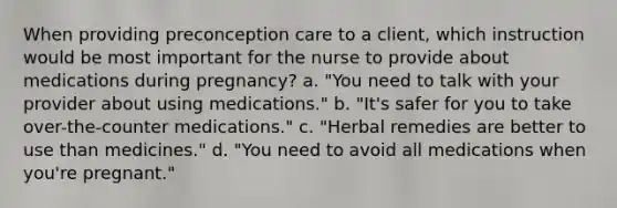 When providing preconception care to a client, which instruction would be most important for the nurse to provide about medications during pregnancy? a. "You need to talk with your provider about using medications." b. "It's safer for you to take over-the-counter medications." c. "Herbal remedies are better to use than medicines." d. "You need to avoid all medications when you're pregnant."