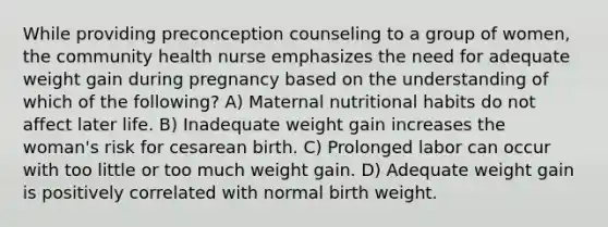 While providing preconception counseling to a group of women, the community health nurse emphasizes the need for adequate weight gain during pregnancy based on the understanding of which of the following? A) Maternal nutritional habits do not affect later life. B) Inadequate weight gain increases the woman's risk for cesarean birth. C) Prolonged labor can occur with too little or too much weight gain. D) Adequate weight gain is positively correlated with normal birth weight.