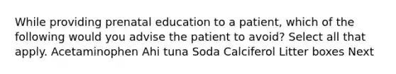 While providing prenatal education to a patient, which of the following would you advise the patient to avoid? Select all that apply. Acetaminophen Ahi tuna Soda Calciferol Litter boxes Next