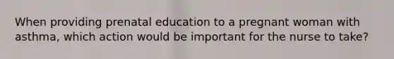 When providing prenatal education to a pregnant woman with asthma, which action would be important for the nurse to take?