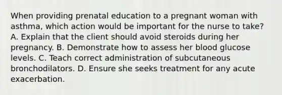 When providing prenatal education to a pregnant woman with asthma, which action would be important for the nurse to take? A. Explain that the client should avoid steroids during her pregnancy. B. Demonstrate how to assess her blood glucose levels. C. Teach correct administration of subcutaneous bronchodilators. D. Ensure she seeks treatment for any acute exacerbation.