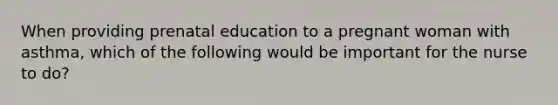 When providing prenatal education to a pregnant woman with asthma, which of the following would be important for the nurse to do?