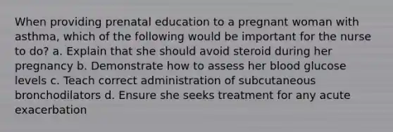 When providing prenatal education to a pregnant woman with asthma, which of the following would be important for the nurse to do? a. Explain that she should avoid steroid during her pregnancy b. Demonstrate how to assess her blood glucose levels c. Teach correct administration of subcutaneous bronchodilators d. Ensure she seeks treatment for any acute exacerbation