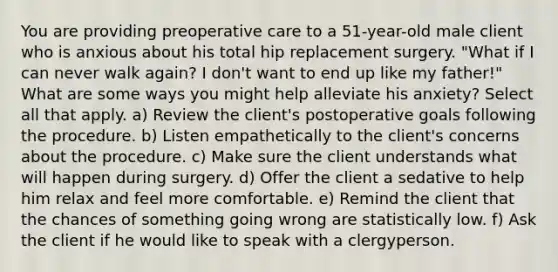 You are providing preoperative care to a 51-year-old male client who is anxious about his total hip replacement surgery. "What if I can never walk again? I don't want to end up like my father!" What are some ways you might help alleviate his anxiety? Select all that apply. a) Review the client's postoperative goals following the procedure. b) Listen empathetically to the client's concerns about the procedure. c) Make sure the client understands what will happen during surgery. d) Offer the client a sedative to help him relax and feel more comfortable. e) Remind the client that the chances of something going wrong are statistically low. f) Ask the client if he would like to speak with a clergyperson.