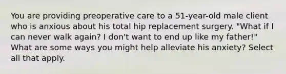 You are providing preoperative care to a 51-year-old male client who is anxious about his total hip replacement surgery. "What if I can never walk again? I don't want to end up like my father!" What are some ways you might help alleviate his anxiety? Select all that apply.