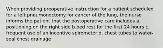 When providing preoperative instruction for a patient scheduled for a left pneumonectomy for cancer of the lung, the nurse informs the patient that the postoperative care includes a. positioning on the right side b.bed rest for the first 24 hours c. frequent use of an incentive spirometer d. chest tubes to water-seal chest drainage