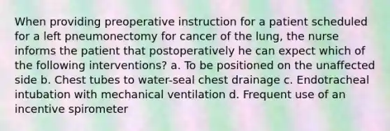 When providing preoperative instruction for a patient scheduled for a left pneumonectomy for cancer of the lung, the nurse informs the patient that postoperatively he can expect which of the following interventions? a. To be positioned on the unaffected side b. Chest tubes to water-seal chest drainage c. Endotracheal intubation with mechanical ventilation d. Frequent use of an incentive spirometer