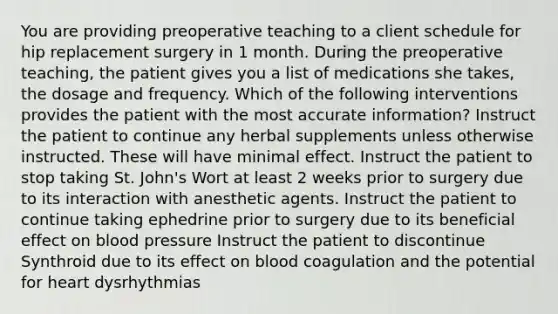 You are providing preoperative teaching to a client schedule for hip replacement surgery in 1 month. During the preoperative teaching, the patient gives you a list of medications she takes, the dosage and frequency. Which of the following interventions provides the patient with the most accurate information? Instruct the patient to continue any herbal supplements unless otherwise instructed. These will have minimal effect. Instruct the patient to stop taking St. John's Wort at least 2 weeks prior to surgery due to its interaction with anesthetic agents. Instruct the patient to continue taking ephedrine prior to surgery due to its beneficial effect on blood pressure Instruct the patient to discontinue Synthroid due to its effect on blood coagulation and the potential for heart dysrhythmias