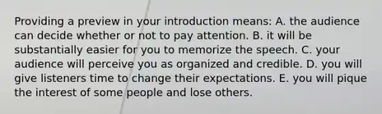 Providing a preview in your introduction means: A. the audience can decide whether or not to pay attention. B. it will be substantially easier for you to memorize the speech. C. your audience will perceive you as organized and credible. D. you will give listeners time to change their expectations. E. you will pique the interest of some people and lose others.