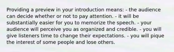 Providing a preview in your introduction means: - the audience can decide whether or not to pay attention. - it will be substantially easier for you to memorize the speech. - your audience will perceive you as organized and credible. - you will give listeners time to change their expectations. - you will pique the interest of some people and lose others.