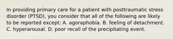 In providing primary care for a patient with posttraumatic stress disorder (PTSD), you consider that all of the following are likely to be reported except: A. agoraphobia. B. feeling of detachment. C. hyperarousal. D. poor recall of the precipitating event.