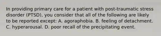 In providing primary care for a patient with post-traumatic stress disorder (PTSD), you consider that all of the following are likely to be reported except: A. agoraphobia. B. feeling of detachment. C. hyperarousal. D. poor recall of the precipitating event.