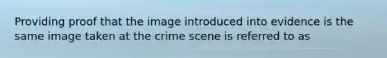 Providing proof that the image introduced into evidence is the same image taken at the crime scene is referred to as