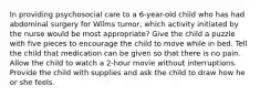 In providing psychosocial care to a 6-year-old child who has had abdominal surgery for Wilms tumor, which activity initiated by the nurse would be most appropriate? Give the child a puzzle with five pieces to encourage the child to move while in bed. Tell the child that medication can be given so that there is no pain. Allow the child to watch a 2-hour movie without interruptions. Provide the child with supplies and ask the child to draw how he or she feels.