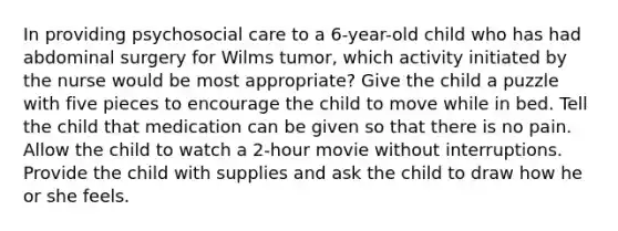 In providing psychosocial care to a 6-year-old child who has had abdominal surgery for Wilms tumor, which activity initiated by the nurse would be most appropriate? Give the child a puzzle with five pieces to encourage the child to move while in bed. Tell the child that medication can be given so that there is no pain. Allow the child to watch a 2-hour movie without interruptions. Provide the child with supplies and ask the child to draw how he or she feels.