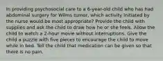 In providing psychosocial care to a 6-year-old child who has had abdominal surgery for Wilms tumor, which activity initiated by the nurse would be most appropriate? Provide the child with supplies and ask the child to draw how he or she feels. Allow the child to watch a 2-hour movie without interruptions. Give the child a puzzle with five pieces to encourage the child to move while in bed. Tell the child that medication can be given so that there is no pain.