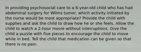 In providing psychosocial care to a 6-year-old child who has had abdominal surgery for Wilms tumor, which activity initiated by the nurse would be most appropriate? Provide the child with supplies and ask the child to draw how he or she feels. Allow the child to watch a 2-hour movie without interruptions. Give the child a puzzle with five pieces to encourage the child to move while in bed. Tell the child that medication can be given so that there is no pain.