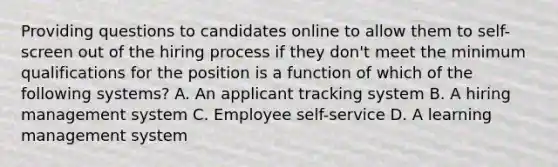 Providing questions to candidates online to allow them to self-screen out of the hiring process if they don't meet the minimum qualifications for the position is a function of which of the following systems? A. An applicant tracking system B. A hiring management system C. Employee self-service D. A learning management system