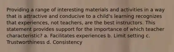 Providing a range of interesting materials and activities in a way that is attractive and conducive to a child's learning recognizes that experiences, not teachers, are the best instructors. This statement provides support for the importance of which teacher characteristic? a. Facilitates experiences b. Limit setting c. Trustworthiness d. Consistency