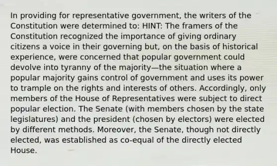 In providing for representative government, the writers of the Constitution were determined to: HINT: The framers of the Constitution recognized the importance of giving ordinary citizens a voice in their governing but, on the basis of historical experience, were concerned that popular government could devolve into tyranny of the majority—the situation where a popular majority gains control of government and uses its power to trample on the rights and interests of others. Accordingly, only members of the House of Representatives were subject to direct popular election. The Senate (with members chosen by the state legislatures) and the president (chosen by electors) were elected by different methods. Moreover, the Senate, though not directly elected, was established as co-equal of the directly elected House.