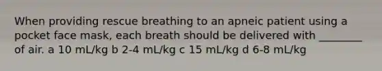 When providing rescue breathing to an apneic patient using a pocket face mask, each breath should be delivered with ________ of air. a 10 mL/kg b 2-4 mL/kg c 15 mL/kg d 6-8 mL/kg