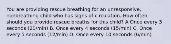 You are providing rescue breathing for an unresponsive, nonbreathing child who has signs of circulation. How often should you provide rescue breaths for this child? A Once every 3 seconds (20/min) B. Once every 4 seconds (15/min) C. Once every 5 seconds (12/min) D. Once every 10 seconds (6/min)