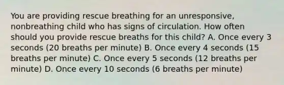 You are providing rescue breathing for an unresponsive, nonbreathing child who has signs of circulation. How often should you provide rescue breaths for this child? A. Once every 3 seconds (20 breaths per minute) B. Once every 4 seconds (15 breaths per minute) C. Once every 5 seconds (12 breaths per minute) D. Once every 10 seconds (6 breaths per minute)