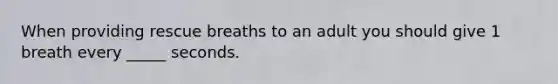 When providing rescue breaths to an adult you should give 1 breath every _____ seconds.