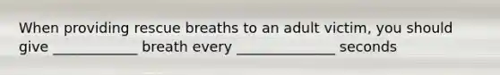 When providing rescue breaths to an adult victim, you should give ____________ breath every ______________ seconds