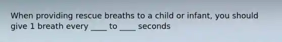 When providing rescue breaths to a child or infant, you should give 1 breath every ____ to ____ seconds