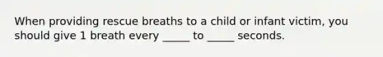 When providing rescue breaths to a child or infant victim, you should give 1 breath every _____ to _____ seconds.