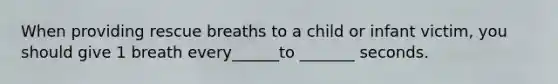 When providing rescue breaths to a child or infant victim, you should give 1 breath every______to _______ seconds.