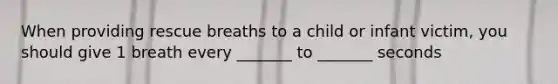 When providing rescue breaths to a child or infant victim, you should give 1 breath every _______ to _______ seconds
