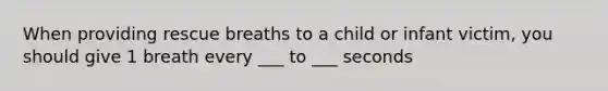When providing rescue breaths to a child or infant victim, you should give 1 breath every ___ to ___ seconds