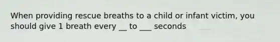 When providing rescue breaths to a child or infant victim, you should give 1 breath every __ to ___ seconds