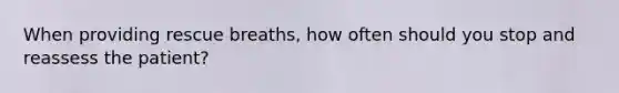 When providing rescue breaths, how often should you stop and reassess the patient?