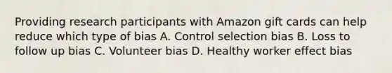 Providing research participants with Amazon gift cards can help reduce which type of bias A. Control selection bias B. Loss to follow up bias C. Volunteer bias D. Healthy worker effect bias