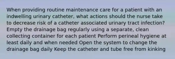 When providing routine maintenance care for a patient with an indwelling urinary catheter, what actions should the nurse take to decrease risk of a catheter associated urinary tract infection? Empty the drainage bag regularly using a separate, clean collecting container for each patient Perform perineal hygiene at least daily and when needed Open the system to change the drainage bag daily Keep the catheter and tube free from kinking