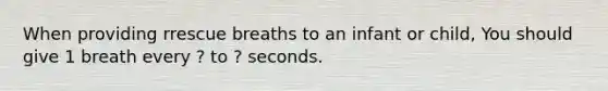 When providing rrescue breaths to an infant or child, You should give 1 breath every ? to ? seconds.