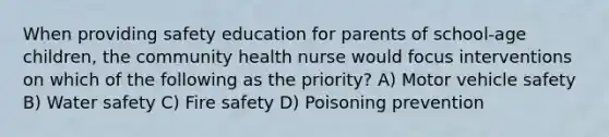 When providing safety education for parents of school-age children, the community health nurse would focus interventions on which of the following as the priority? A) Motor vehicle safety B) Water safety C) Fire safety D) Poisoning prevention