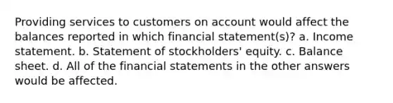 Providing services to customers on account would affect the balances reported in which financial statement(s)? a. Income statement. b. Statement of stockholders' equity. c. Balance sheet. d. All of the financial statements in the other answers would be affected.