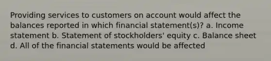 Providing services to customers on account would affect the balances reported in which financial statement(s)? a. <a href='https://www.questionai.com/knowledge/kCPMsnOwdm-income-statement' class='anchor-knowledge'>income statement</a> b. Statement of stockholders' equity c. Balance sheet d. All of the <a href='https://www.questionai.com/knowledge/kFBJaQCz4b-financial-statements' class='anchor-knowledge'>financial statements</a> would be affected