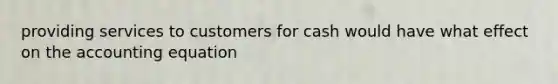 providing services to customers for cash would have what effect on the accounting equation