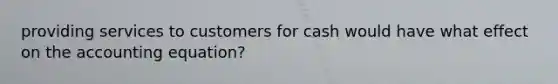 providing services to customers for cash would have what effect on the accounting equation?