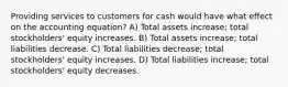 Providing services to customers for cash would have what effect on the accounting equation? A) Total assets increase; total stockholders' equity increases. B) Total assets increase; total liabilities decrease. C) Total liabilities decrease; total stockholders' equity increases. D) Total liabilities increase; total stockholders' equity decreases.