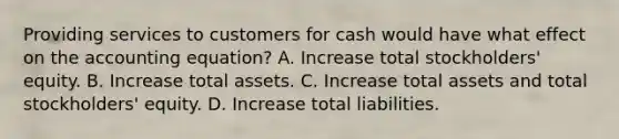 Providing services to customers for cash would have what effect on the accounting equation? A. Increase total stockholders' equity. B. Increase total assets. C. Increase total assets and total stockholders' equity. D. Increase total liabilities.