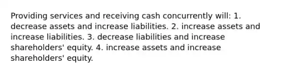 Providing services and receiving cash concurrently will: 1. decrease assets and increase liabilities. 2. increase assets and increase liabilities. 3. decrease liabilities and increase shareholders' equity. 4. increase assets and increase shareholders' equity.