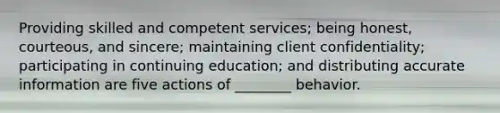 Providing skilled and competent services; being honest, courteous, and sincere; maintaining client confidentiality; participating in continuing education; and distributing accurate information are five actions of ________ behavior.