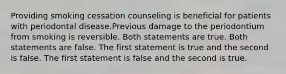 Providing smoking cessation counseling is beneficial for patients with periodontal disease.Previous damage to the periodontium from smoking is reversible. Both statements are true. Both statements are false. The first statement is true and the second is false. The first statement is false and the second is true.