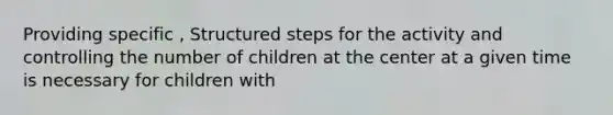 Providing specific , Structured steps for the activity and controlling the number of children at the center at a given time is necessary for children with